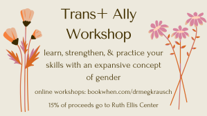 a flyer with flowers for online Trans+ Ally Workshops at https://bookwhen.com/drmegkrausch . Learn, strengthen, and practice your skills with an expansive concept of gender. 15% of proceeds donated to Ruth Ellis Center.